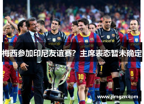 梅西参加印尼友谊赛？主席表态暂未确定